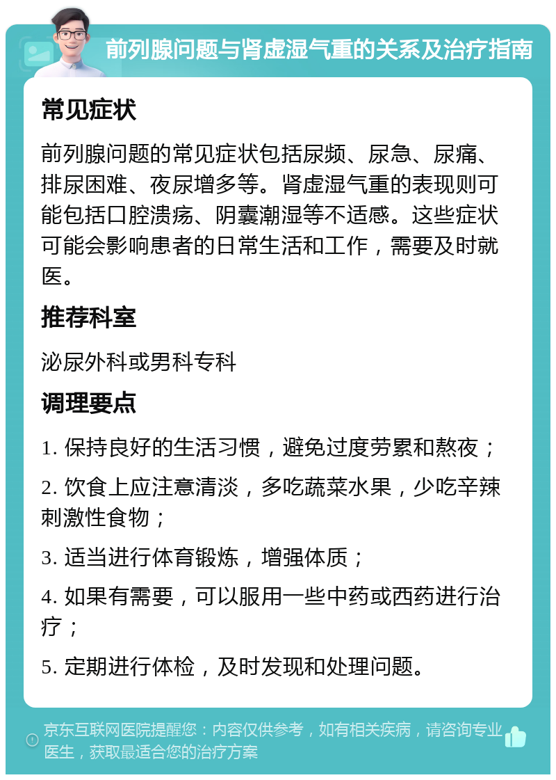 前列腺问题与肾虚湿气重的关系及治疗指南 常见症状 前列腺问题的常见症状包括尿频、尿急、尿痛、排尿困难、夜尿增多等。肾虚湿气重的表现则可能包括口腔溃疡、阴囊潮湿等不适感。这些症状可能会影响患者的日常生活和工作，需要及时就医。 推荐科室 泌尿外科或男科专科 调理要点 1. 保持良好的生活习惯，避免过度劳累和熬夜； 2. 饮食上应注意清淡，多吃蔬菜水果，少吃辛辣刺激性食物； 3. 适当进行体育锻炼，增强体质； 4. 如果有需要，可以服用一些中药或西药进行治疗； 5. 定期进行体检，及时发现和处理问题。