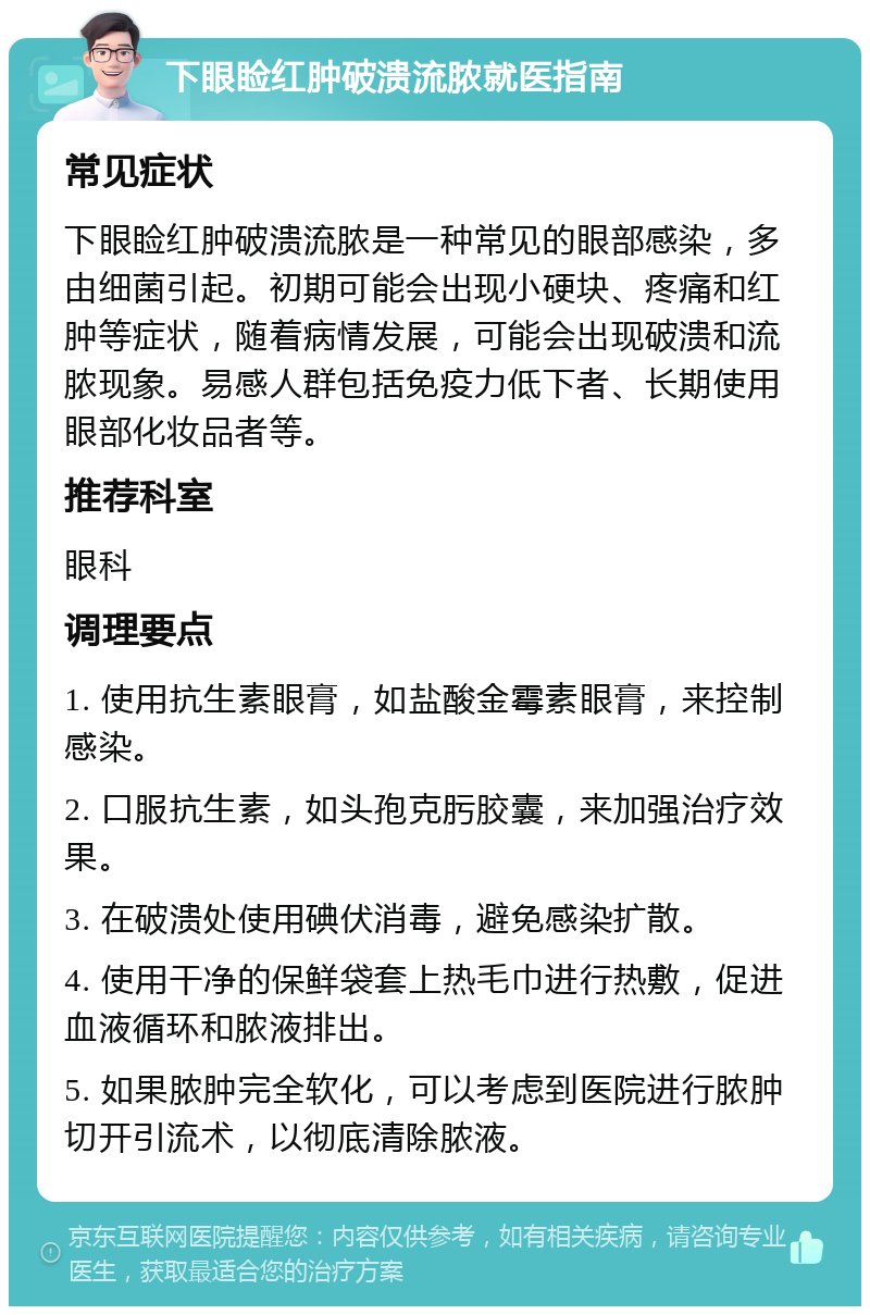 下眼睑红肿破溃流脓就医指南 常见症状 下眼睑红肿破溃流脓是一种常见的眼部感染，多由细菌引起。初期可能会出现小硬块、疼痛和红肿等症状，随着病情发展，可能会出现破溃和流脓现象。易感人群包括免疫力低下者、长期使用眼部化妆品者等。 推荐科室 眼科 调理要点 1. 使用抗生素眼膏，如盐酸金霉素眼膏，来控制感染。 2. 口服抗生素，如头孢克肟胶囊，来加强治疗效果。 3. 在破溃处使用碘伏消毒，避免感染扩散。 4. 使用干净的保鲜袋套上热毛巾进行热敷，促进血液循环和脓液排出。 5. 如果脓肿完全软化，可以考虑到医院进行脓肿切开引流术，以彻底清除脓液。