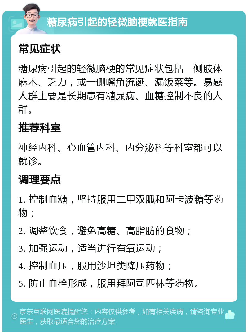 糖尿病引起的轻微脑梗就医指南 常见症状 糖尿病引起的轻微脑梗的常见症状包括一侧肢体麻木、乏力，或一侧嘴角流诞、漏饭菜等。易感人群主要是长期患有糖尿病、血糖控制不良的人群。 推荐科室 神经内科、心血管内科、内分泌科等科室都可以就诊。 调理要点 1. 控制血糖，坚持服用二甲双胍和阿卡波糖等药物； 2. 调整饮食，避免高糖、高脂肪的食物； 3. 加强运动，适当进行有氧运动； 4. 控制血压，服用沙坦类降压药物； 5. 防止血栓形成，服用拜阿司匹林等药物。