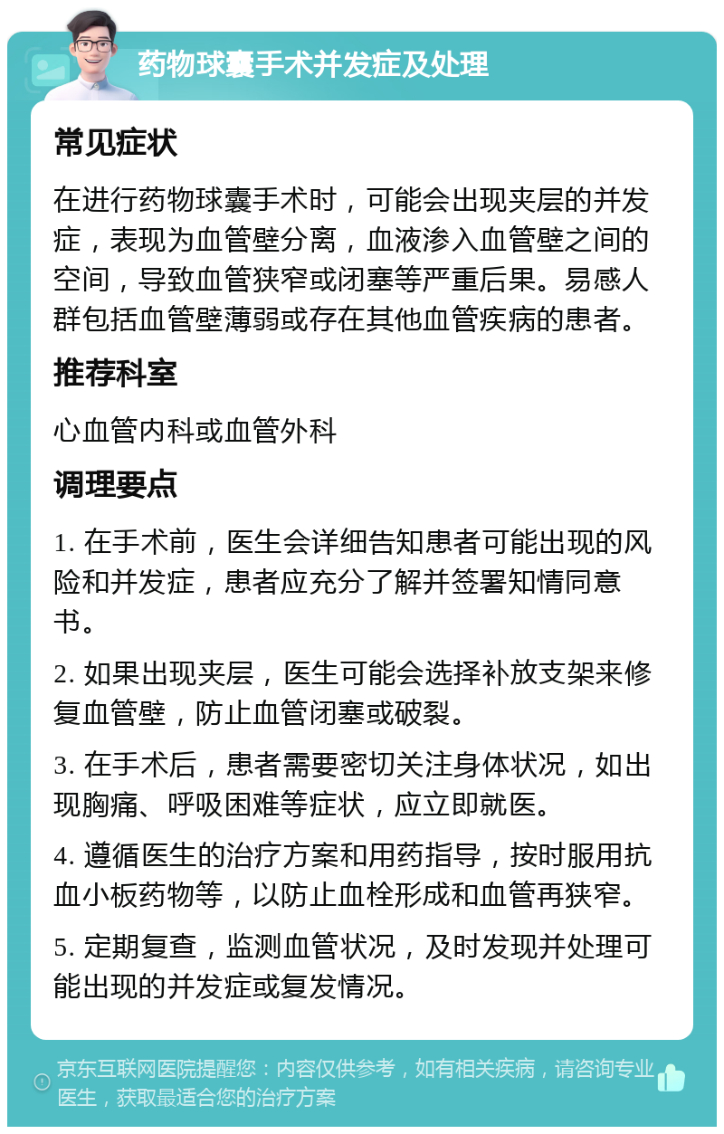 药物球囊手术并发症及处理 常见症状 在进行药物球囊手术时，可能会出现夹层的并发症，表现为血管壁分离，血液渗入血管壁之间的空间，导致血管狭窄或闭塞等严重后果。易感人群包括血管壁薄弱或存在其他血管疾病的患者。 推荐科室 心血管内科或血管外科 调理要点 1. 在手术前，医生会详细告知患者可能出现的风险和并发症，患者应充分了解并签署知情同意书。 2. 如果出现夹层，医生可能会选择补放支架来修复血管壁，防止血管闭塞或破裂。 3. 在手术后，患者需要密切关注身体状况，如出现胸痛、呼吸困难等症状，应立即就医。 4. 遵循医生的治疗方案和用药指导，按时服用抗血小板药物等，以防止血栓形成和血管再狭窄。 5. 定期复查，监测血管状况，及时发现并处理可能出现的并发症或复发情况。