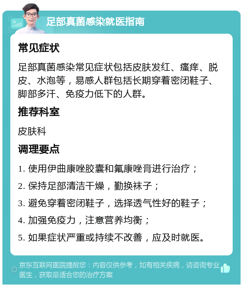 足部真菌感染就医指南 常见症状 足部真菌感染常见症状包括皮肤发红、瘙痒、脱皮、水泡等，易感人群包括长期穿着密闭鞋子、脚部多汗、免疫力低下的人群。 推荐科室 皮肤科 调理要点 1. 使用伊曲康唑胶囊和氟康唑膏进行治疗； 2. 保持足部清洁干燥，勤换袜子； 3. 避免穿着密闭鞋子，选择透气性好的鞋子； 4. 加强免疫力，注意营养均衡； 5. 如果症状严重或持续不改善，应及时就医。