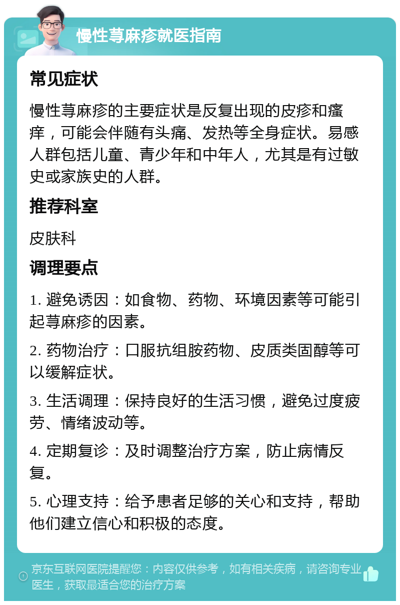 慢性荨麻疹就医指南 常见症状 慢性荨麻疹的主要症状是反复出现的皮疹和瘙痒，可能会伴随有头痛、发热等全身症状。易感人群包括儿童、青少年和中年人，尤其是有过敏史或家族史的人群。 推荐科室 皮肤科 调理要点 1. 避免诱因：如食物、药物、环境因素等可能引起荨麻疹的因素。 2. 药物治疗：口服抗组胺药物、皮质类固醇等可以缓解症状。 3. 生活调理：保持良好的生活习惯，避免过度疲劳、情绪波动等。 4. 定期复诊：及时调整治疗方案，防止病情反复。 5. 心理支持：给予患者足够的关心和支持，帮助他们建立信心和积极的态度。