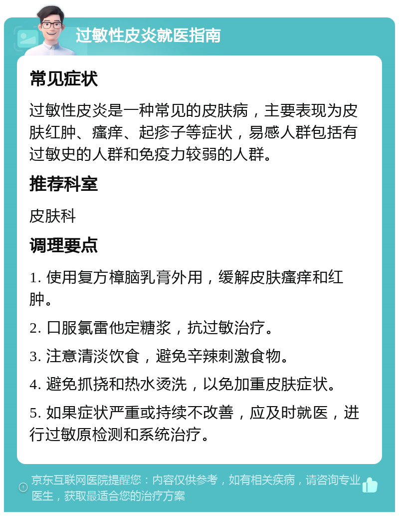 过敏性皮炎就医指南 常见症状 过敏性皮炎是一种常见的皮肤病，主要表现为皮肤红肿、瘙痒、起疹子等症状，易感人群包括有过敏史的人群和免疫力较弱的人群。 推荐科室 皮肤科 调理要点 1. 使用复方樟脑乳膏外用，缓解皮肤瘙痒和红肿。 2. 口服氯雷他定糖浆，抗过敏治疗。 3. 注意清淡饮食，避免辛辣刺激食物。 4. 避免抓挠和热水烫洗，以免加重皮肤症状。 5. 如果症状严重或持续不改善，应及时就医，进行过敏原检测和系统治疗。