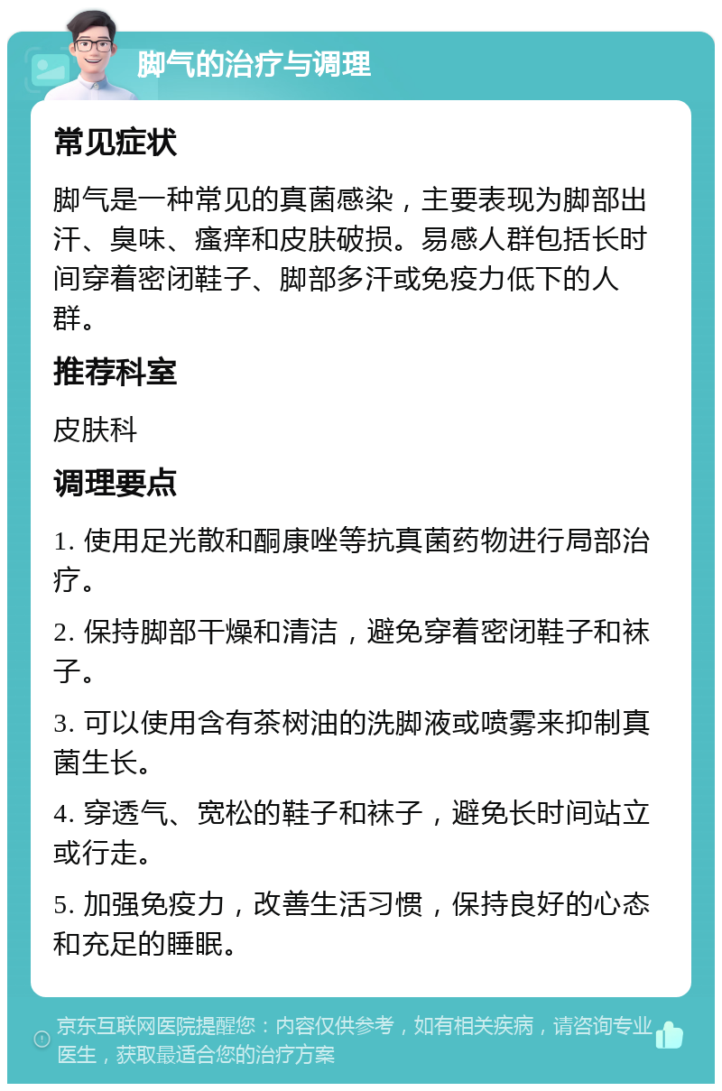 脚气的治疗与调理 常见症状 脚气是一种常见的真菌感染，主要表现为脚部出汗、臭味、瘙痒和皮肤破损。易感人群包括长时间穿着密闭鞋子、脚部多汗或免疫力低下的人群。 推荐科室 皮肤科 调理要点 1. 使用足光散和酮康唑等抗真菌药物进行局部治疗。 2. 保持脚部干燥和清洁，避免穿着密闭鞋子和袜子。 3. 可以使用含有茶树油的洗脚液或喷雾来抑制真菌生长。 4. 穿透气、宽松的鞋子和袜子，避免长时间站立或行走。 5. 加强免疫力，改善生活习惯，保持良好的心态和充足的睡眠。