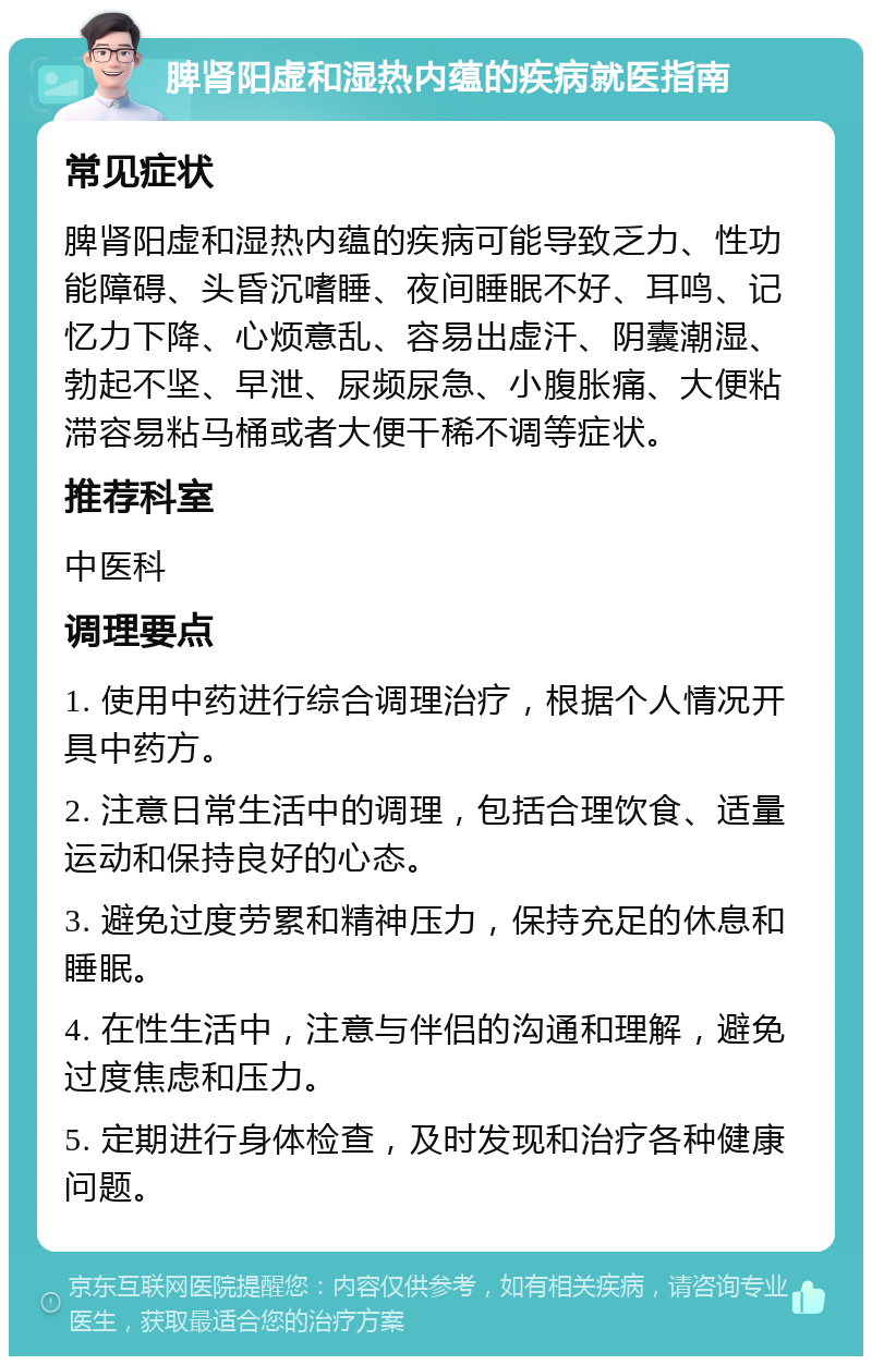 脾肾阳虚和湿热内蕴的疾病就医指南 常见症状 脾肾阳虚和湿热内蕴的疾病可能导致乏力、性功能障碍、头昏沉嗜睡、夜间睡眠不好、耳鸣、记忆力下降、心烦意乱、容易出虚汗、阴囊潮湿、勃起不坚、早泄、尿频尿急、小腹胀痛、大便粘滞容易粘马桶或者大便干稀不调等症状。 推荐科室 中医科 调理要点 1. 使用中药进行综合调理治疗，根据个人情况开具中药方。 2. 注意日常生活中的调理，包括合理饮食、适量运动和保持良好的心态。 3. 避免过度劳累和精神压力，保持充足的休息和睡眠。 4. 在性生活中，注意与伴侣的沟通和理解，避免过度焦虑和压力。 5. 定期进行身体检查，及时发现和治疗各种健康问题。