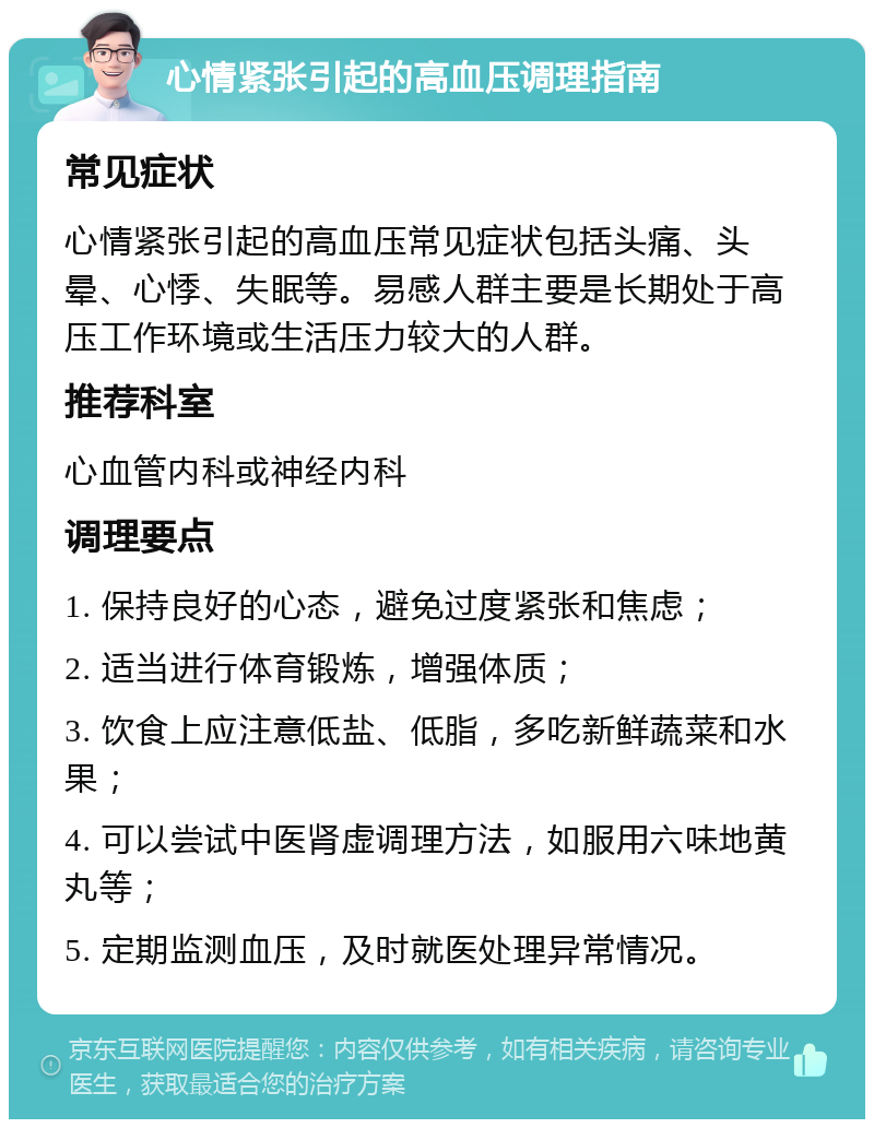 心情紧张引起的高血压调理指南 常见症状 心情紧张引起的高血压常见症状包括头痛、头晕、心悸、失眠等。易感人群主要是长期处于高压工作环境或生活压力较大的人群。 推荐科室 心血管内科或神经内科 调理要点 1. 保持良好的心态，避免过度紧张和焦虑； 2. 适当进行体育锻炼，增强体质； 3. 饮食上应注意低盐、低脂，多吃新鲜蔬菜和水果； 4. 可以尝试中医肾虚调理方法，如服用六味地黄丸等； 5. 定期监测血压，及时就医处理异常情况。