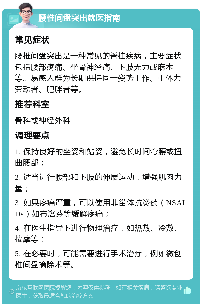 腰椎间盘突出就医指南 常见症状 腰椎间盘突出是一种常见的脊柱疾病，主要症状包括腰部疼痛、坐骨神经痛、下肢无力或麻木等。易感人群为长期保持同一姿势工作、重体力劳动者、肥胖者等。 推荐科室 骨科或神经外科 调理要点 1. 保持良好的坐姿和站姿，避免长时间弯腰或扭曲腰部； 2. 适当进行腰部和下肢的伸展运动，增强肌肉力量； 3. 如果疼痛严重，可以使用非甾体抗炎药（NSAIDs）如布洛芬等缓解疼痛； 4. 在医生指导下进行物理治疗，如热敷、冷敷、按摩等； 5. 在必要时，可能需要进行手术治疗，例如微创椎间盘摘除术等。