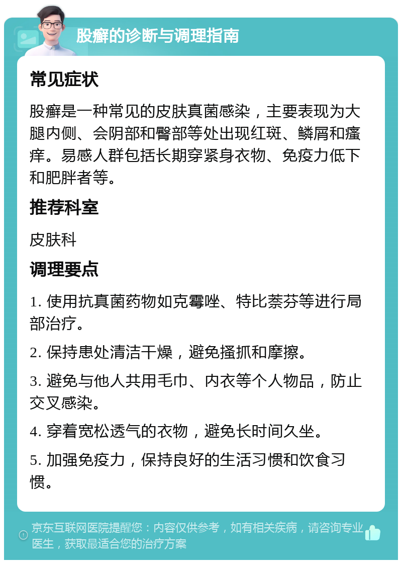 股癣的诊断与调理指南 常见症状 股癣是一种常见的皮肤真菌感染，主要表现为大腿内侧、会阴部和臀部等处出现红斑、鳞屑和瘙痒。易感人群包括长期穿紧身衣物、免疫力低下和肥胖者等。 推荐科室 皮肤科 调理要点 1. 使用抗真菌药物如克霉唑、特比萘芬等进行局部治疗。 2. 保持患处清洁干燥，避免搔抓和摩擦。 3. 避免与他人共用毛巾、内衣等个人物品，防止交叉感染。 4. 穿着宽松透气的衣物，避免长时间久坐。 5. 加强免疫力，保持良好的生活习惯和饮食习惯。