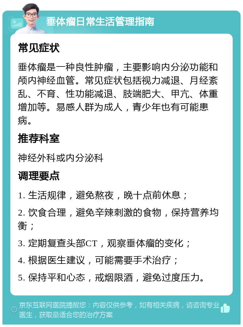 垂体瘤日常生活管理指南 常见症状 垂体瘤是一种良性肿瘤，主要影响内分泌功能和颅内神经血管。常见症状包括视力减退、月经紊乱、不育、性功能减退、肢端肥大、甲亢、体重增加等。易感人群为成人，青少年也有可能患病。 推荐科室 神经外科或内分泌科 调理要点 1. 生活规律，避免熬夜，晚十点前休息； 2. 饮食合理，避免辛辣刺激的食物，保持营养均衡； 3. 定期复查头部CT，观察垂体瘤的变化； 4. 根据医生建议，可能需要手术治疗； 5. 保持平和心态，戒烟限酒，避免过度压力。