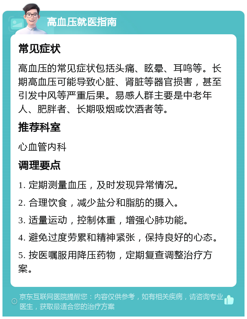 高血压就医指南 常见症状 高血压的常见症状包括头痛、眩晕、耳鸣等。长期高血压可能导致心脏、肾脏等器官损害，甚至引发中风等严重后果。易感人群主要是中老年人、肥胖者、长期吸烟或饮酒者等。 推荐科室 心血管内科 调理要点 1. 定期测量血压，及时发现异常情况。 2. 合理饮食，减少盐分和脂肪的摄入。 3. 适量运动，控制体重，增强心肺功能。 4. 避免过度劳累和精神紧张，保持良好的心态。 5. 按医嘱服用降压药物，定期复查调整治疗方案。