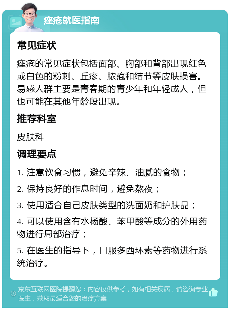 痤疮就医指南 常见症状 痤疮的常见症状包括面部、胸部和背部出现红色或白色的粉刺、丘疹、脓疱和结节等皮肤损害。易感人群主要是青春期的青少年和年轻成人，但也可能在其他年龄段出现。 推荐科室 皮肤科 调理要点 1. 注意饮食习惯，避免辛辣、油腻的食物； 2. 保持良好的作息时间，避免熬夜； 3. 使用适合自己皮肤类型的洗面奶和护肤品； 4. 可以使用含有水杨酸、苯甲酸等成分的外用药物进行局部治疗； 5. 在医生的指导下，口服多西环素等药物进行系统治疗。