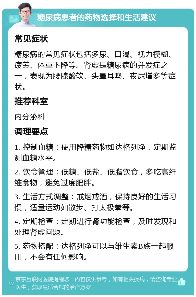 糖尿病患者的药物选择和生活建议 常见症状 糖尿病的常见症状包括多尿、口渴、视力模糊、疲劳、体重下降等。肾虚是糖尿病的并发症之一，表现为腰膝酸软、头晕耳鸣、夜尿增多等症状。 推荐科室 内分泌科 调理要点 1. 控制血糖：使用降糖药物如达格列净，定期监测血糖水平。 2. 饮食管理：低糖、低盐、低脂饮食，多吃高纤维食物，避免过度肥胖。 3. 生活方式调整：戒烟戒酒，保持良好的生活习惯，适量运动如散步、打太极拳等。 4. 定期检查：定期进行肾功能检查，及时发现和处理肾虚问题。 5. 药物搭配：达格列净可以与维生素B族一起服用，不会有任何影响。