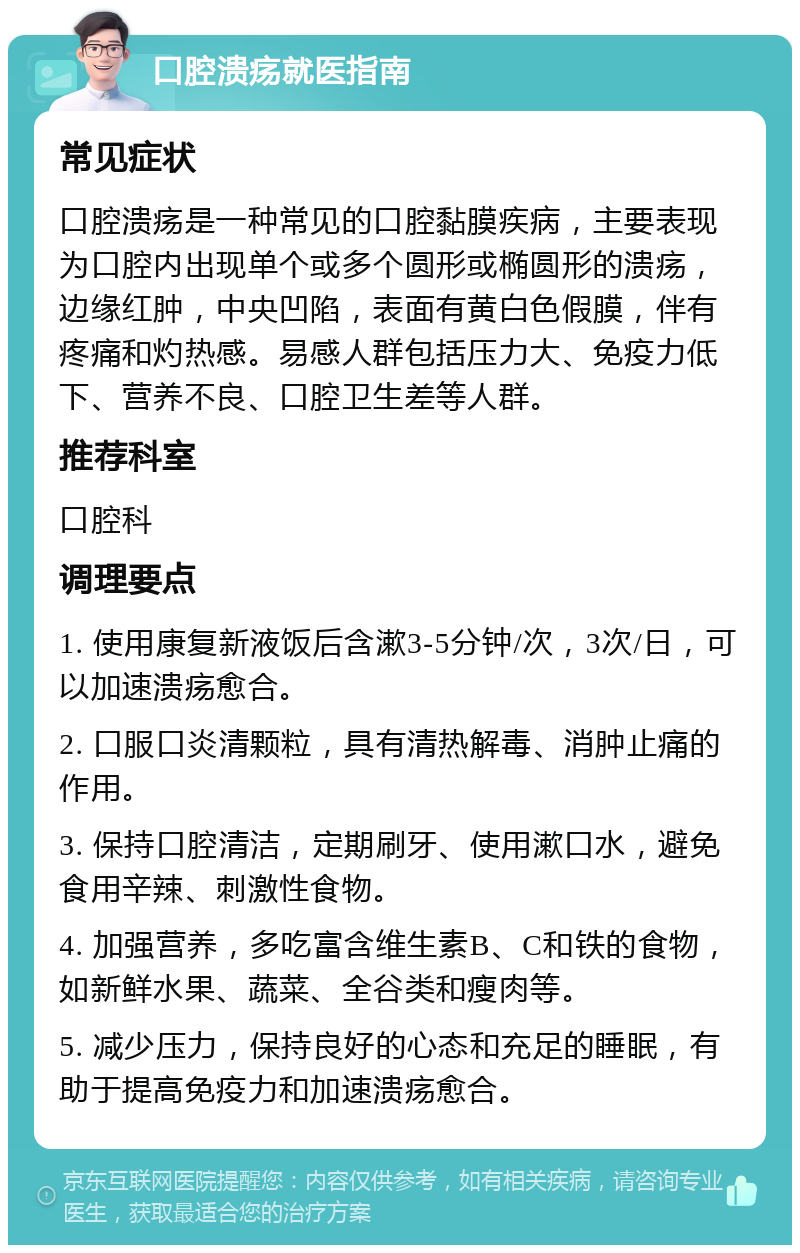 口腔溃疡就医指南 常见症状 口腔溃疡是一种常见的口腔黏膜疾病，主要表现为口腔内出现单个或多个圆形或椭圆形的溃疡，边缘红肿，中央凹陷，表面有黄白色假膜，伴有疼痛和灼热感。易感人群包括压力大、免疫力低下、营养不良、口腔卫生差等人群。 推荐科室 口腔科 调理要点 1. 使用康复新液饭后含漱3-5分钟/次，3次/日，可以加速溃疡愈合。 2. 口服口炎清颗粒，具有清热解毒、消肿止痛的作用。 3. 保持口腔清洁，定期刷牙、使用漱口水，避免食用辛辣、刺激性食物。 4. 加强营养，多吃富含维生素B、C和铁的食物，如新鲜水果、蔬菜、全谷类和瘦肉等。 5. 减少压力，保持良好的心态和充足的睡眠，有助于提高免疫力和加速溃疡愈合。