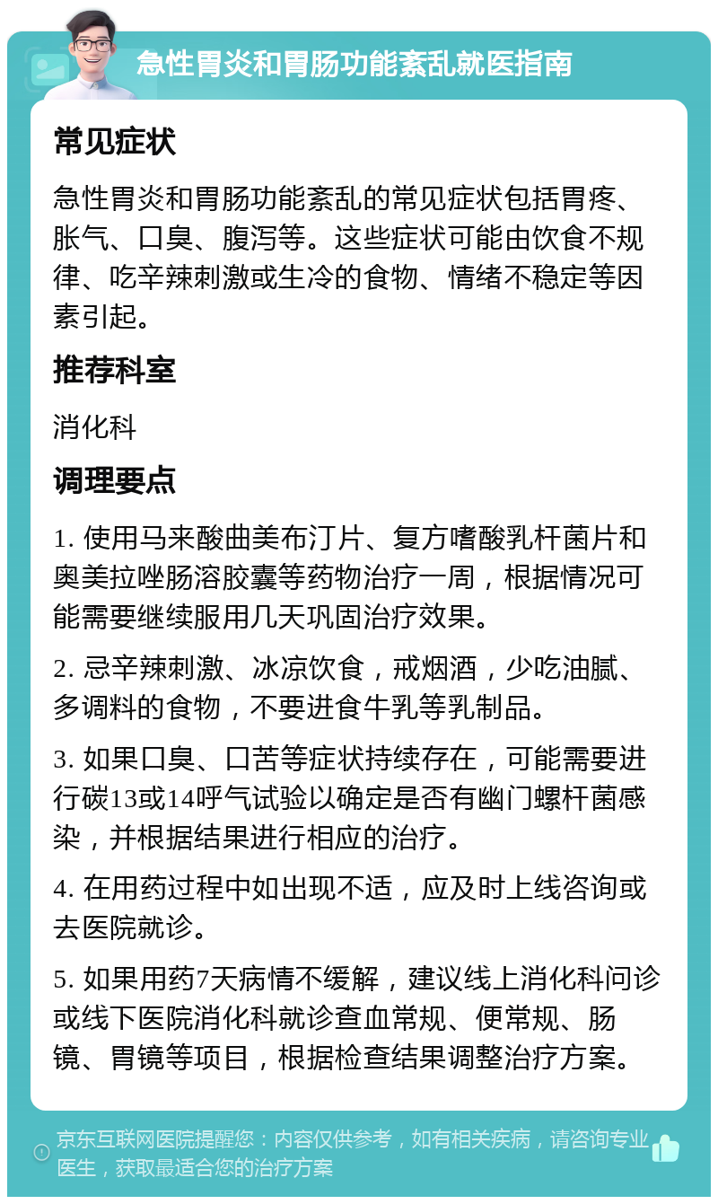 急性胃炎和胃肠功能紊乱就医指南 常见症状 急性胃炎和胃肠功能紊乱的常见症状包括胃疼、胀气、口臭、腹泻等。这些症状可能由饮食不规律、吃辛辣刺激或生冷的食物、情绪不稳定等因素引起。 推荐科室 消化科 调理要点 1. 使用马来酸曲美布汀片、复方嗜酸乳杆菌片和奥美拉唑肠溶胶囊等药物治疗一周，根据情况可能需要继续服用几天巩固治疗效果。 2. 忌辛辣刺激、冰凉饮食，戒烟酒，少吃油腻、多调料的食物，不要进食牛乳等乳制品。 3. 如果口臭、口苦等症状持续存在，可能需要进行碳13或14呼气试验以确定是否有幽门螺杆菌感染，并根据结果进行相应的治疗。 4. 在用药过程中如出现不适，应及时上线咨询或去医院就诊。 5. 如果用药7天病情不缓解，建议线上消化科问诊或线下医院消化科就诊查血常规、便常规、肠镜、胃镜等项目，根据检查结果调整治疗方案。