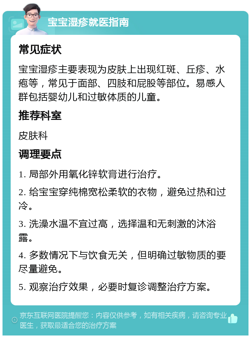 宝宝湿疹就医指南 常见症状 宝宝湿疹主要表现为皮肤上出现红斑、丘疹、水疱等，常见于面部、四肢和屁股等部位。易感人群包括婴幼儿和过敏体质的儿童。 推荐科室 皮肤科 调理要点 1. 局部外用氧化锌软膏进行治疗。 2. 给宝宝穿纯棉宽松柔软的衣物，避免过热和过冷。 3. 洗澡水温不宜过高，选择温和无刺激的沐浴露。 4. 多数情况下与饮食无关，但明确过敏物质的要尽量避免。 5. 观察治疗效果，必要时复诊调整治疗方案。