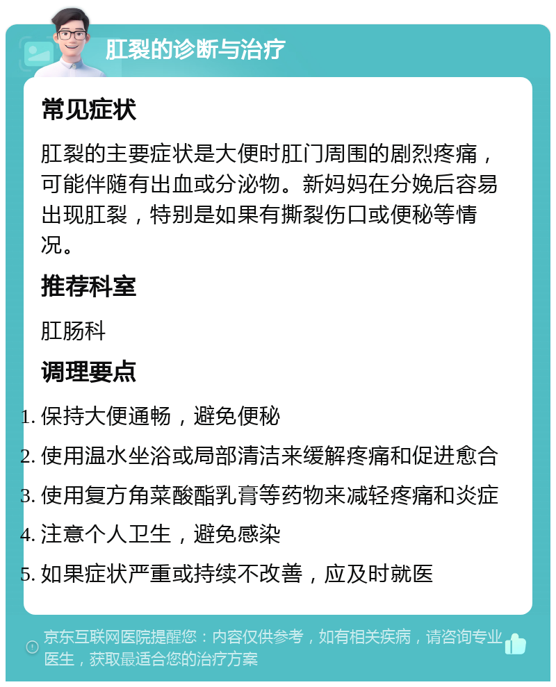 肛裂的诊断与治疗 常见症状 肛裂的主要症状是大便时肛门周围的剧烈疼痛，可能伴随有出血或分泌物。新妈妈在分娩后容易出现肛裂，特别是如果有撕裂伤口或便秘等情况。 推荐科室 肛肠科 调理要点 保持大便通畅，避免便秘 使用温水坐浴或局部清洁来缓解疼痛和促进愈合 使用复方角菜酸酯乳膏等药物来减轻疼痛和炎症 注意个人卫生，避免感染 如果症状严重或持续不改善，应及时就医