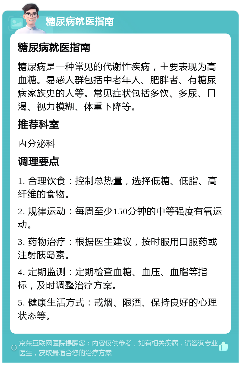 糖尿病就医指南 糖尿病就医指南 糖尿病是一种常见的代谢性疾病，主要表现为高血糖。易感人群包括中老年人、肥胖者、有糖尿病家族史的人等。常见症状包括多饮、多尿、口渴、视力模糊、体重下降等。 推荐科室 内分泌科 调理要点 1. 合理饮食：控制总热量，选择低糖、低脂、高纤维的食物。 2. 规律运动：每周至少150分钟的中等强度有氧运动。 3. 药物治疗：根据医生建议，按时服用口服药或注射胰岛素。 4. 定期监测：定期检查血糖、血压、血脂等指标，及时调整治疗方案。 5. 健康生活方式：戒烟、限酒、保持良好的心理状态等。