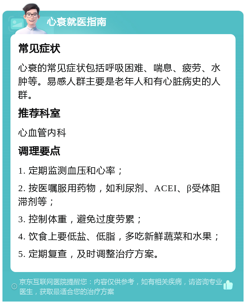 心衰就医指南 常见症状 心衰的常见症状包括呼吸困难、喘息、疲劳、水肿等。易感人群主要是老年人和有心脏病史的人群。 推荐科室 心血管内科 调理要点 1. 定期监测血压和心率； 2. 按医嘱服用药物，如利尿剂、ACEI、β受体阻滞剂等； 3. 控制体重，避免过度劳累； 4. 饮食上要低盐、低脂，多吃新鲜蔬菜和水果； 5. 定期复查，及时调整治疗方案。