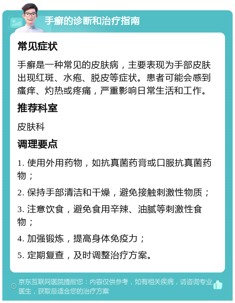 手癣的诊断和治疗指南 常见症状 手癣是一种常见的皮肤病，主要表现为手部皮肤出现红斑、水疱、脱皮等症状。患者可能会感到瘙痒、灼热或疼痛，严重影响日常生活和工作。 推荐科室 皮肤科 调理要点 1. 使用外用药物，如抗真菌药膏或口服抗真菌药物； 2. 保持手部清洁和干燥，避免接触刺激性物质； 3. 注意饮食，避免食用辛辣、油腻等刺激性食物； 4. 加强锻炼，提高身体免疫力； 5. 定期复查，及时调整治疗方案。