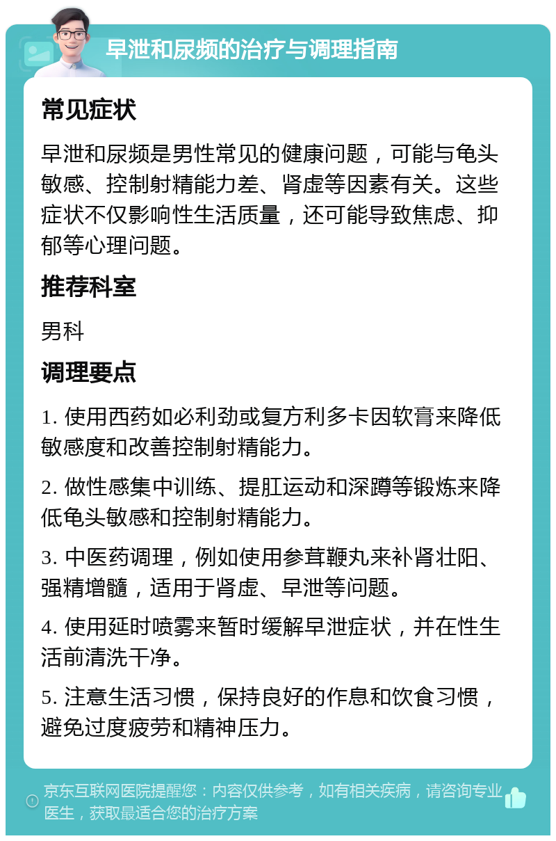 早泄和尿频的治疗与调理指南 常见症状 早泄和尿频是男性常见的健康问题，可能与龟头敏感、控制射精能力差、肾虚等因素有关。这些症状不仅影响性生活质量，还可能导致焦虑、抑郁等心理问题。 推荐科室 男科 调理要点 1. 使用西药如必利劲或复方利多卡因软膏来降低敏感度和改善控制射精能力。 2. 做性感集中训练、提肛运动和深蹲等锻炼来降低龟头敏感和控制射精能力。 3. 中医药调理，例如使用参茸鞭丸来补肾壮阳、强精增髓，适用于肾虚、早泄等问题。 4. 使用延时喷雾来暂时缓解早泄症状，并在性生活前清洗干净。 5. 注意生活习惯，保持良好的作息和饮食习惯，避免过度疲劳和精神压力。