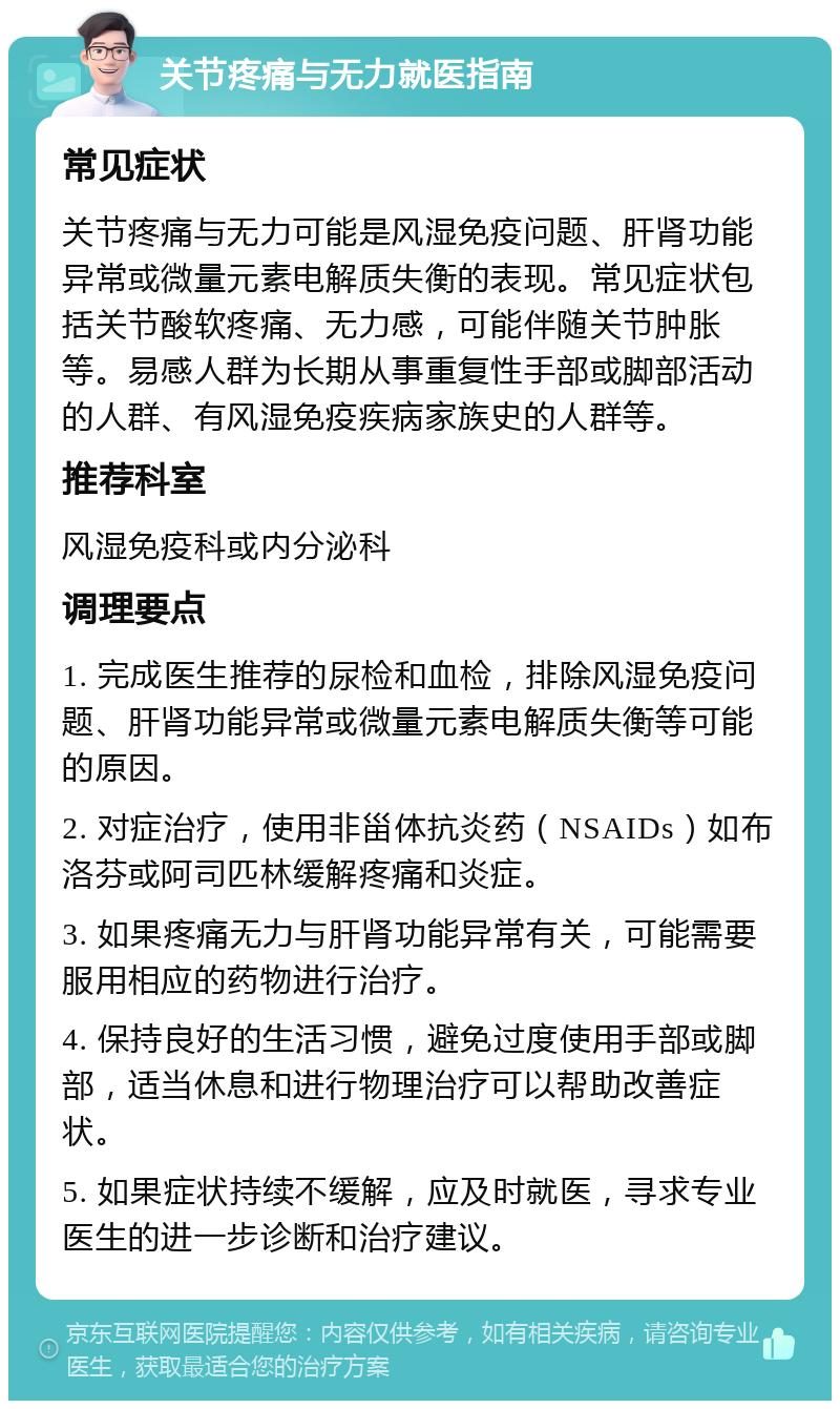 关节疼痛与无力就医指南 常见症状 关节疼痛与无力可能是风湿免疫问题、肝肾功能异常或微量元素电解质失衡的表现。常见症状包括关节酸软疼痛、无力感，可能伴随关节肿胀等。易感人群为长期从事重复性手部或脚部活动的人群、有风湿免疫疾病家族史的人群等。 推荐科室 风湿免疫科或内分泌科 调理要点 1. 完成医生推荐的尿检和血检，排除风湿免疫问题、肝肾功能异常或微量元素电解质失衡等可能的原因。 2. 对症治疗，使用非甾体抗炎药（NSAIDs）如布洛芬或阿司匹林缓解疼痛和炎症。 3. 如果疼痛无力与肝肾功能异常有关，可能需要服用相应的药物进行治疗。 4. 保持良好的生活习惯，避免过度使用手部或脚部，适当休息和进行物理治疗可以帮助改善症状。 5. 如果症状持续不缓解，应及时就医，寻求专业医生的进一步诊断和治疗建议。