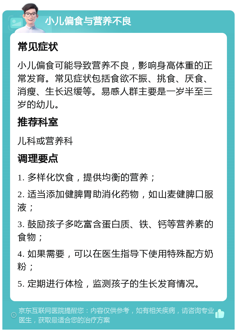 小儿偏食与营养不良 常见症状 小儿偏食可能导致营养不良，影响身高体重的正常发育。常见症状包括食欲不振、挑食、厌食、消瘦、生长迟缓等。易感人群主要是一岁半至三岁的幼儿。 推荐科室 儿科或营养科 调理要点 1. 多样化饮食，提供均衡的营养； 2. 适当添加健脾胃助消化药物，如山麦健脾口服液； 3. 鼓励孩子多吃富含蛋白质、铁、钙等营养素的食物； 4. 如果需要，可以在医生指导下使用特殊配方奶粉； 5. 定期进行体检，监测孩子的生长发育情况。