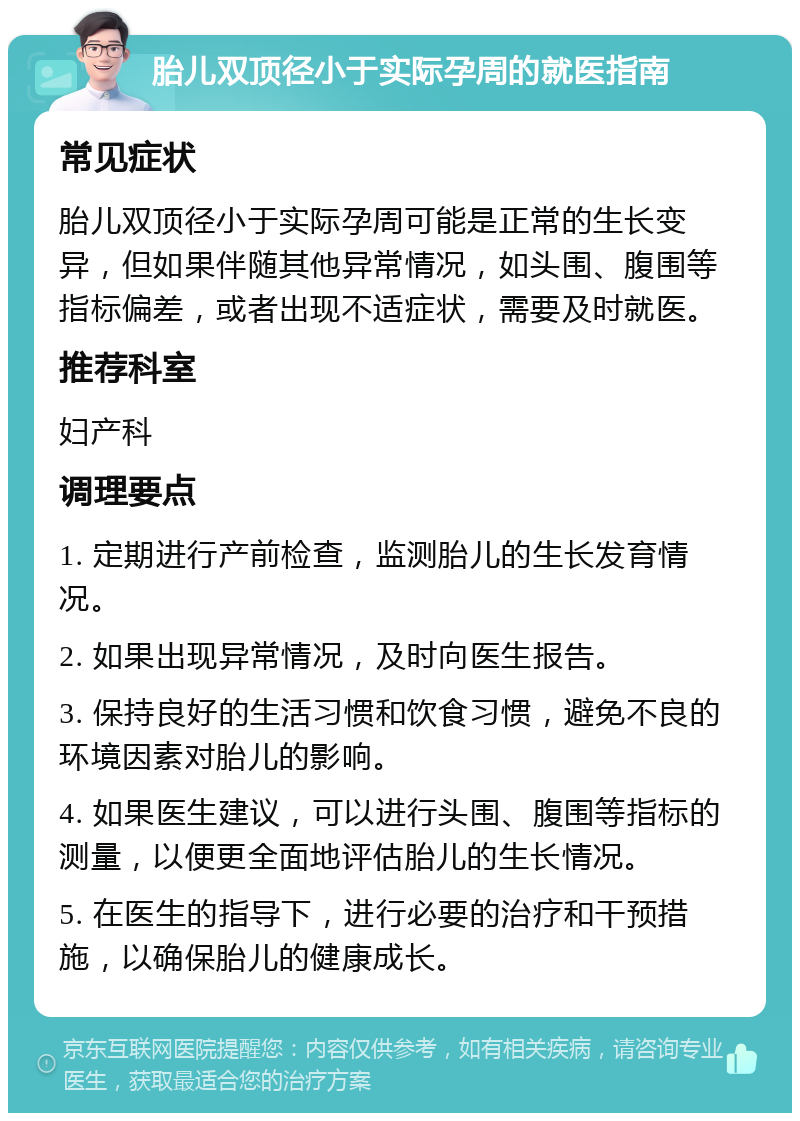 胎儿双顶径小于实际孕周的就医指南 常见症状 胎儿双顶径小于实际孕周可能是正常的生长变异，但如果伴随其他异常情况，如头围、腹围等指标偏差，或者出现不适症状，需要及时就医。 推荐科室 妇产科 调理要点 1. 定期进行产前检查，监测胎儿的生长发育情况。 2. 如果出现异常情况，及时向医生报告。 3. 保持良好的生活习惯和饮食习惯，避免不良的环境因素对胎儿的影响。 4. 如果医生建议，可以进行头围、腹围等指标的测量，以便更全面地评估胎儿的生长情况。 5. 在医生的指导下，进行必要的治疗和干预措施，以确保胎儿的健康成长。