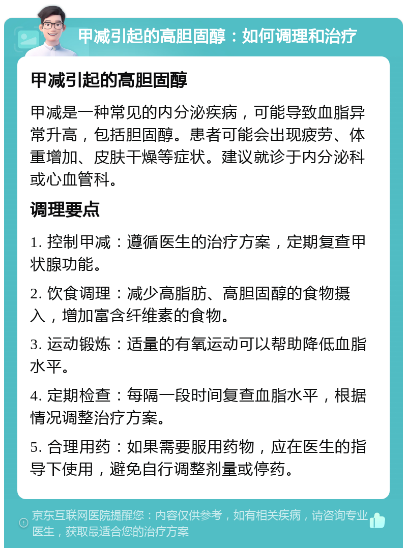 甲减引起的高胆固醇：如何调理和治疗 甲减引起的高胆固醇 甲减是一种常见的内分泌疾病，可能导致血脂异常升高，包括胆固醇。患者可能会出现疲劳、体重增加、皮肤干燥等症状。建议就诊于内分泌科或心血管科。 调理要点 1. 控制甲减：遵循医生的治疗方案，定期复查甲状腺功能。 2. 饮食调理：减少高脂肪、高胆固醇的食物摄入，增加富含纤维素的食物。 3. 运动锻炼：适量的有氧运动可以帮助降低血脂水平。 4. 定期检查：每隔一段时间复查血脂水平，根据情况调整治疗方案。 5. 合理用药：如果需要服用药物，应在医生的指导下使用，避免自行调整剂量或停药。