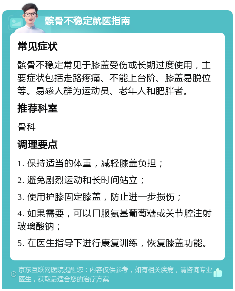 髌骨不稳定就医指南 常见症状 髌骨不稳定常见于膝盖受伤或长期过度使用，主要症状包括走路疼痛、不能上台阶、膝盖易脱位等。易感人群为运动员、老年人和肥胖者。 推荐科室 骨科 调理要点 1. 保持适当的体重，减轻膝盖负担； 2. 避免剧烈运动和长时间站立； 3. 使用护膝固定膝盖，防止进一步损伤； 4. 如果需要，可以口服氨基葡萄糖或关节腔注射玻璃酸钠； 5. 在医生指导下进行康复训练，恢复膝盖功能。