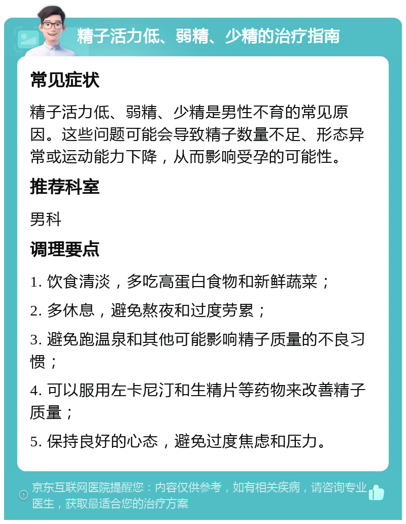 精子活力低、弱精、少精的治疗指南 常见症状 精子活力低、弱精、少精是男性不育的常见原因。这些问题可能会导致精子数量不足、形态异常或运动能力下降，从而影响受孕的可能性。 推荐科室 男科 调理要点 1. 饮食清淡，多吃高蛋白食物和新鲜蔬菜； 2. 多休息，避免熬夜和过度劳累； 3. 避免跑温泉和其他可能影响精子质量的不良习惯； 4. 可以服用左卡尼汀和生精片等药物来改善精子质量； 5. 保持良好的心态，避免过度焦虑和压力。