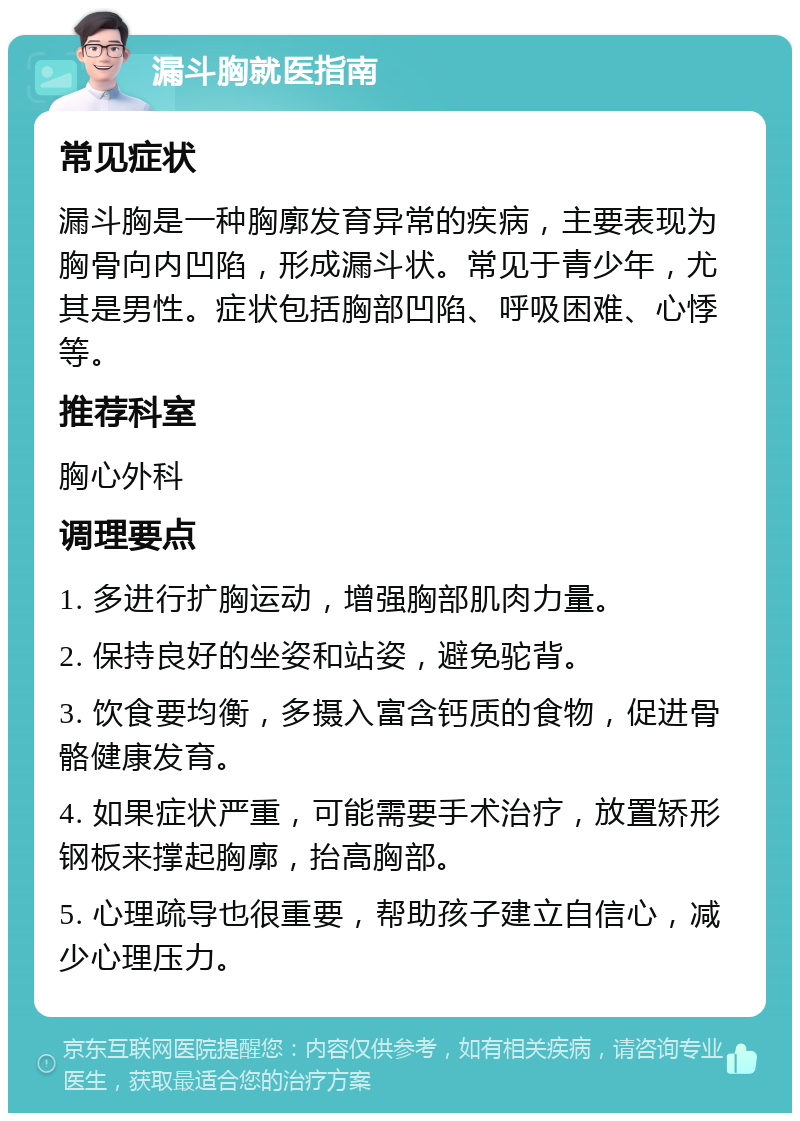 漏斗胸就医指南 常见症状 漏斗胸是一种胸廓发育异常的疾病，主要表现为胸骨向内凹陷，形成漏斗状。常见于青少年，尤其是男性。症状包括胸部凹陷、呼吸困难、心悸等。 推荐科室 胸心外科 调理要点 1. 多进行扩胸运动，增强胸部肌肉力量。 2. 保持良好的坐姿和站姿，避免驼背。 3. 饮食要均衡，多摄入富含钙质的食物，促进骨骼健康发育。 4. 如果症状严重，可能需要手术治疗，放置矫形钢板来撑起胸廓，抬高胸部。 5. 心理疏导也很重要，帮助孩子建立自信心，减少心理压力。