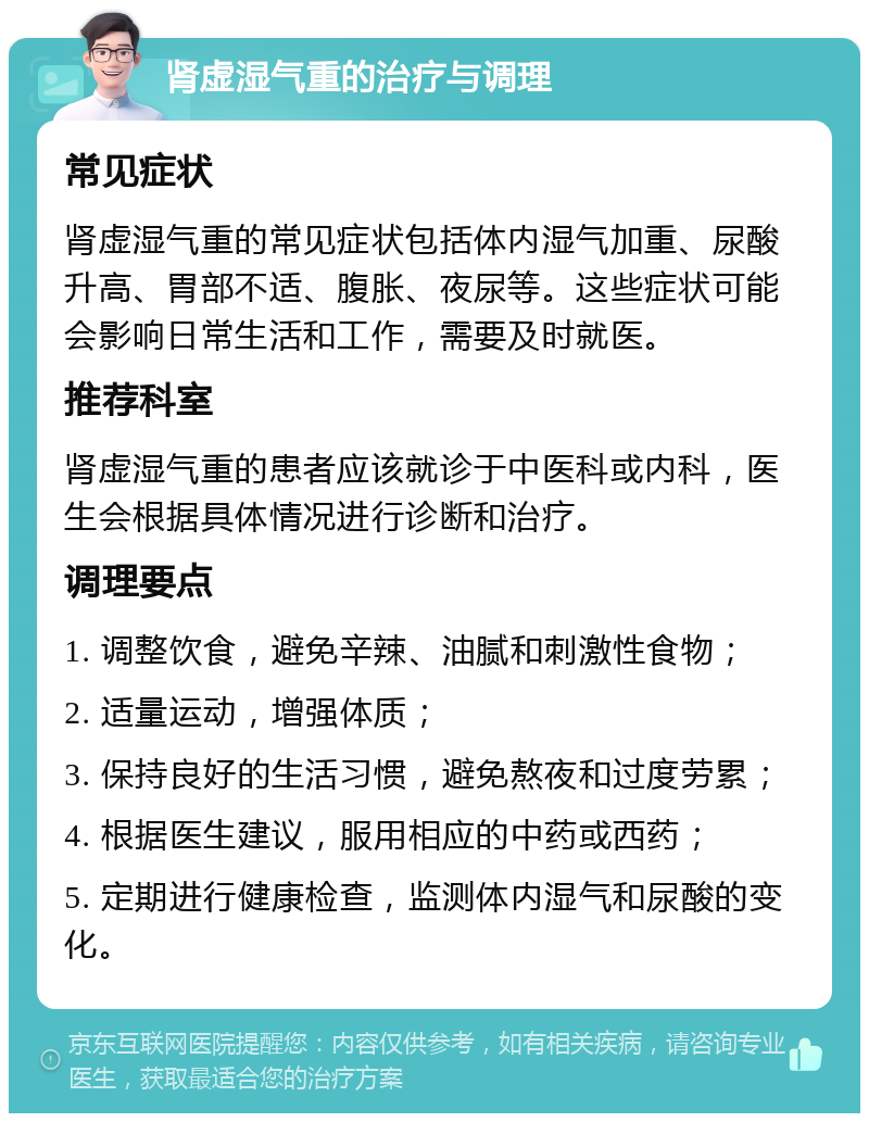 肾虚湿气重的治疗与调理 常见症状 肾虚湿气重的常见症状包括体内湿气加重、尿酸升高、胃部不适、腹胀、夜尿等。这些症状可能会影响日常生活和工作，需要及时就医。 推荐科室 肾虚湿气重的患者应该就诊于中医科或内科，医生会根据具体情况进行诊断和治疗。 调理要点 1. 调整饮食，避免辛辣、油腻和刺激性食物； 2. 适量运动，增强体质； 3. 保持良好的生活习惯，避免熬夜和过度劳累； 4. 根据医生建议，服用相应的中药或西药； 5. 定期进行健康检查，监测体内湿气和尿酸的变化。