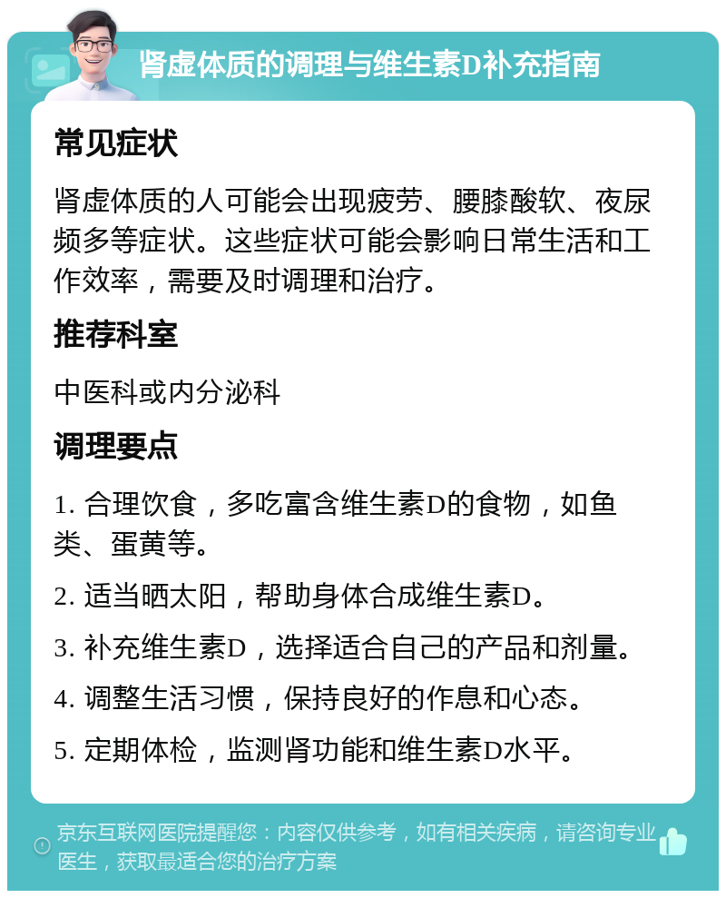 肾虚体质的调理与维生素D补充指南 常见症状 肾虚体质的人可能会出现疲劳、腰膝酸软、夜尿频多等症状。这些症状可能会影响日常生活和工作效率，需要及时调理和治疗。 推荐科室 中医科或内分泌科 调理要点 1. 合理饮食，多吃富含维生素D的食物，如鱼类、蛋黄等。 2. 适当晒太阳，帮助身体合成维生素D。 3. 补充维生素D，选择适合自己的产品和剂量。 4. 调整生活习惯，保持良好的作息和心态。 5. 定期体检，监测肾功能和维生素D水平。