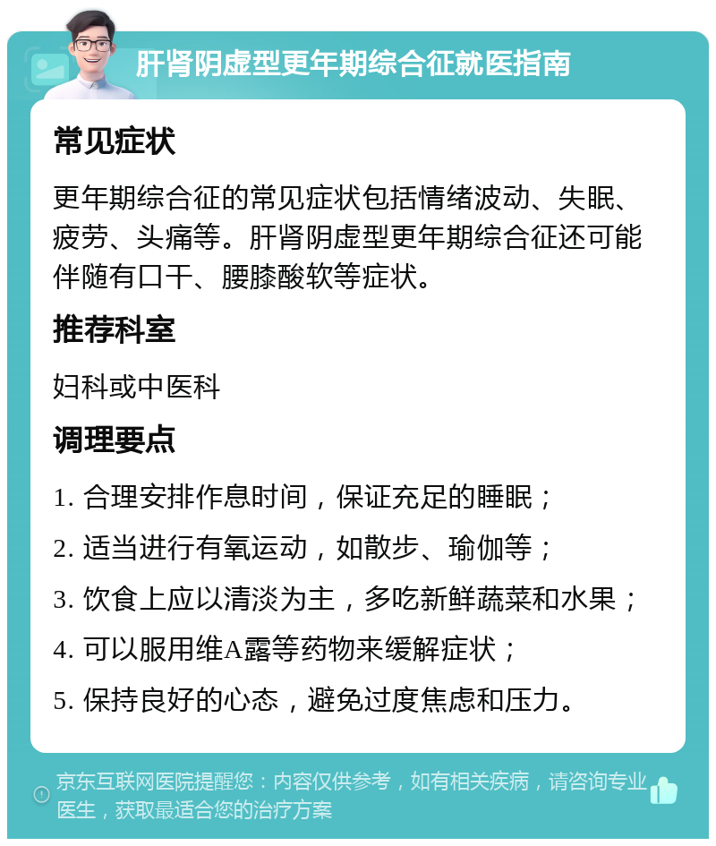 肝肾阴虚型更年期综合征就医指南 常见症状 更年期综合征的常见症状包括情绪波动、失眠、疲劳、头痛等。肝肾阴虚型更年期综合征还可能伴随有口干、腰膝酸软等症状。 推荐科室 妇科或中医科 调理要点 1. 合理安排作息时间，保证充足的睡眠； 2. 适当进行有氧运动，如散步、瑜伽等； 3. 饮食上应以清淡为主，多吃新鲜蔬菜和水果； 4. 可以服用维A露等药物来缓解症状； 5. 保持良好的心态，避免过度焦虑和压力。