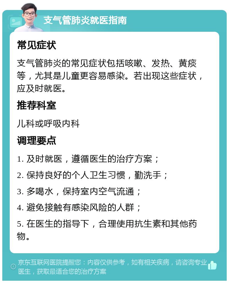 支气管肺炎就医指南 常见症状 支气管肺炎的常见症状包括咳嗽、发热、黄痰等，尤其是儿童更容易感染。若出现这些症状，应及时就医。 推荐科室 儿科或呼吸内科 调理要点 1. 及时就医，遵循医生的治疗方案； 2. 保持良好的个人卫生习惯，勤洗手； 3. 多喝水，保持室内空气流通； 4. 避免接触有感染风险的人群； 5. 在医生的指导下，合理使用抗生素和其他药物。