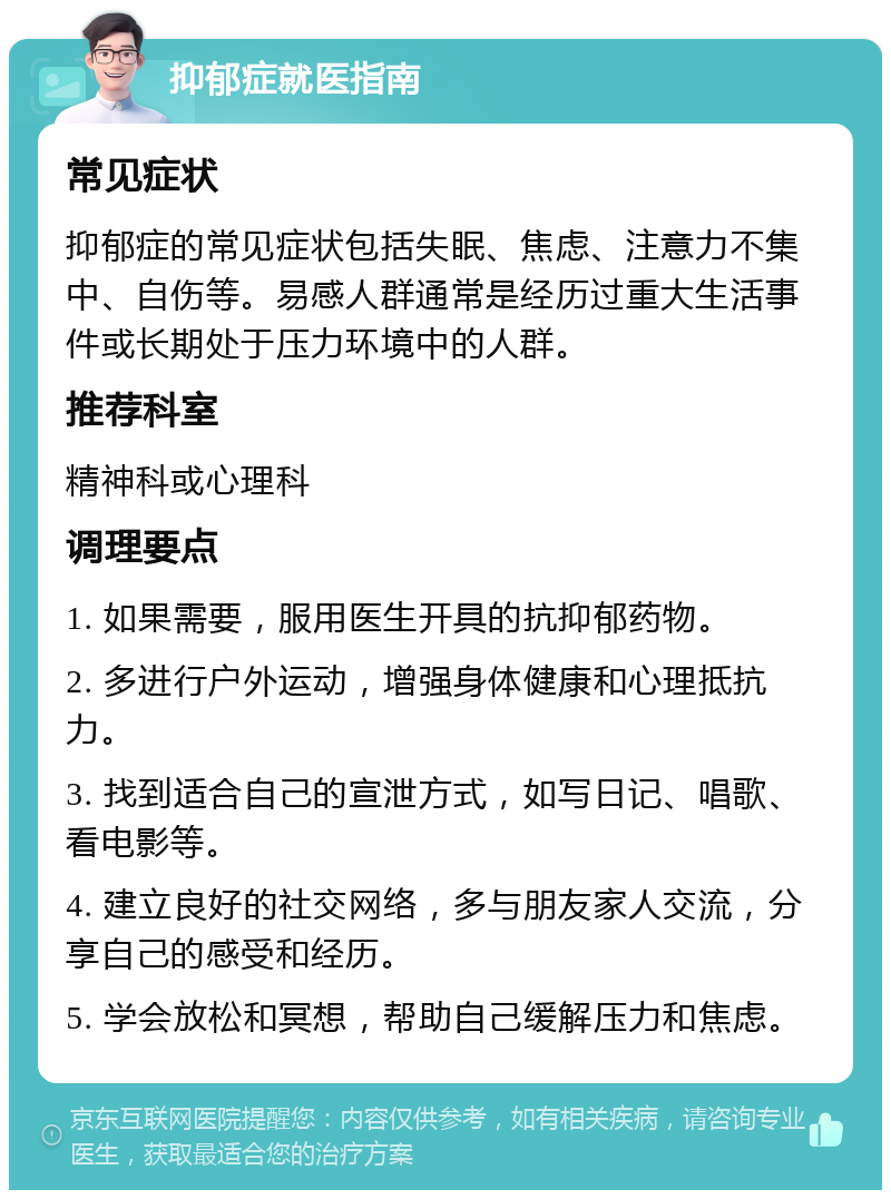 抑郁症就医指南 常见症状 抑郁症的常见症状包括失眠、焦虑、注意力不集中、自伤等。易感人群通常是经历过重大生活事件或长期处于压力环境中的人群。 推荐科室 精神科或心理科 调理要点 1. 如果需要，服用医生开具的抗抑郁药物。 2. 多进行户外运动，增强身体健康和心理抵抗力。 3. 找到适合自己的宣泄方式，如写日记、唱歌、看电影等。 4. 建立良好的社交网络，多与朋友家人交流，分享自己的感受和经历。 5. 学会放松和冥想，帮助自己缓解压力和焦虑。