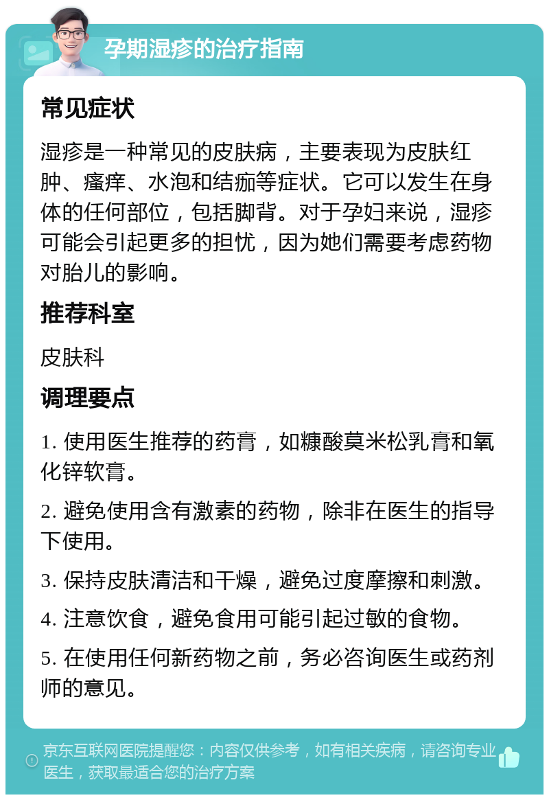 孕期湿疹的治疗指南 常见症状 湿疹是一种常见的皮肤病，主要表现为皮肤红肿、瘙痒、水泡和结痂等症状。它可以发生在身体的任何部位，包括脚背。对于孕妇来说，湿疹可能会引起更多的担忧，因为她们需要考虑药物对胎儿的影响。 推荐科室 皮肤科 调理要点 1. 使用医生推荐的药膏，如糠酸莫米松乳膏和氧化锌软膏。 2. 避免使用含有激素的药物，除非在医生的指导下使用。 3. 保持皮肤清洁和干燥，避免过度摩擦和刺激。 4. 注意饮食，避免食用可能引起过敏的食物。 5. 在使用任何新药物之前，务必咨询医生或药剂师的意见。