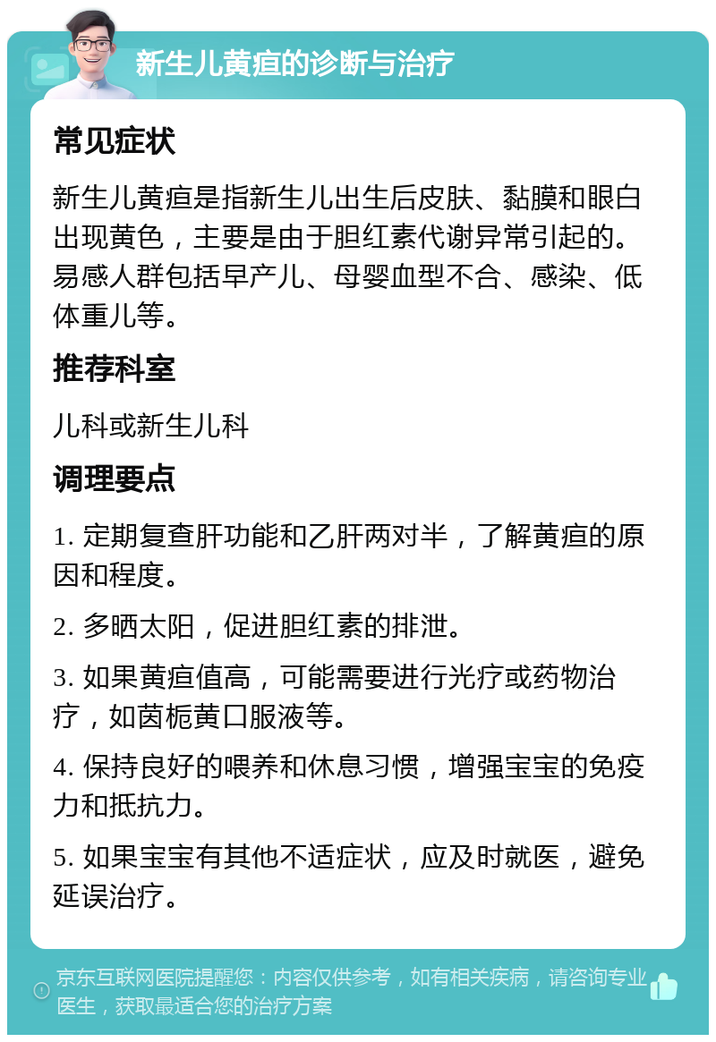 新生儿黄疸的诊断与治疗 常见症状 新生儿黄疸是指新生儿出生后皮肤、黏膜和眼白出现黄色，主要是由于胆红素代谢异常引起的。易感人群包括早产儿、母婴血型不合、感染、低体重儿等。 推荐科室 儿科或新生儿科 调理要点 1. 定期复查肝功能和乙肝两对半，了解黄疸的原因和程度。 2. 多晒太阳，促进胆红素的排泄。 3. 如果黄疸值高，可能需要进行光疗或药物治疗，如茵栀黄口服液等。 4. 保持良好的喂养和休息习惯，增强宝宝的免疫力和抵抗力。 5. 如果宝宝有其他不适症状，应及时就医，避免延误治疗。