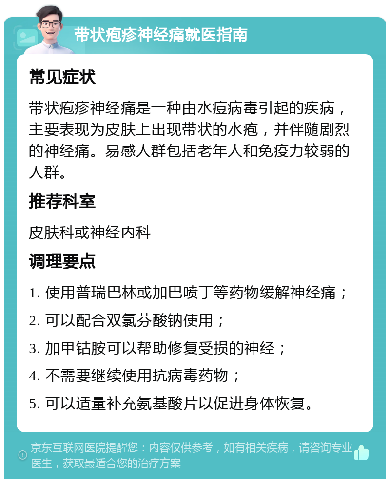 带状疱疹神经痛就医指南 常见症状 带状疱疹神经痛是一种由水痘病毒引起的疾病，主要表现为皮肤上出现带状的水疱，并伴随剧烈的神经痛。易感人群包括老年人和免疫力较弱的人群。 推荐科室 皮肤科或神经内科 调理要点 1. 使用普瑞巴林或加巴喷丁等药物缓解神经痛； 2. 可以配合双氯芬酸钠使用； 3. 加甲钴胺可以帮助修复受损的神经； 4. 不需要继续使用抗病毒药物； 5. 可以适量补充氨基酸片以促进身体恢复。