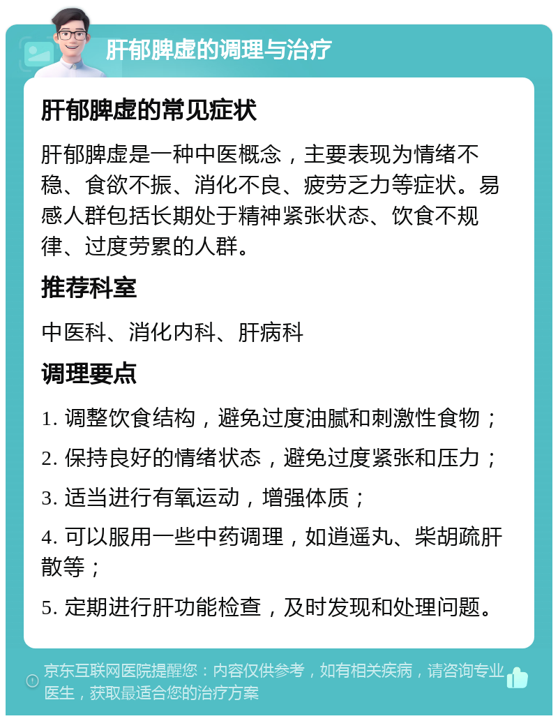 肝郁脾虚的调理与治疗 肝郁脾虚的常见症状 肝郁脾虚是一种中医概念，主要表现为情绪不稳、食欲不振、消化不良、疲劳乏力等症状。易感人群包括长期处于精神紧张状态、饮食不规律、过度劳累的人群。 推荐科室 中医科、消化内科、肝病科 调理要点 1. 调整饮食结构，避免过度油腻和刺激性食物； 2. 保持良好的情绪状态，避免过度紧张和压力； 3. 适当进行有氧运动，增强体质； 4. 可以服用一些中药调理，如逍遥丸、柴胡疏肝散等； 5. 定期进行肝功能检查，及时发现和处理问题。