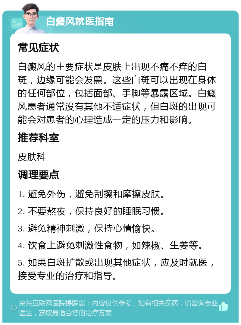 白癜风就医指南 常见症状 白癜风的主要症状是皮肤上出现不痛不痒的白斑，边缘可能会发黑。这些白斑可以出现在身体的任何部位，包括面部、手脚等暴露区域。白癜风患者通常没有其他不适症状，但白斑的出现可能会对患者的心理造成一定的压力和影响。 推荐科室 皮肤科 调理要点 1. 避免外伤，避免刮擦和摩擦皮肤。 2. 不要熬夜，保持良好的睡眠习惯。 3. 避免精神刺激，保持心情愉快。 4. 饮食上避免刺激性食物，如辣椒、生姜等。 5. 如果白斑扩散或出现其他症状，应及时就医，接受专业的治疗和指导。