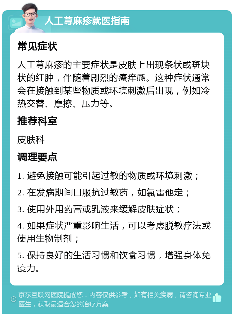 人工荨麻疹就医指南 常见症状 人工荨麻疹的主要症状是皮肤上出现条状或斑块状的红肿，伴随着剧烈的瘙痒感。这种症状通常会在接触到某些物质或环境刺激后出现，例如冷热交替、摩擦、压力等。 推荐科室 皮肤科 调理要点 1. 避免接触可能引起过敏的物质或环境刺激； 2. 在发病期间口服抗过敏药，如氯雷他定； 3. 使用外用药膏或乳液来缓解皮肤症状； 4. 如果症状严重影响生活，可以考虑脱敏疗法或使用生物制剂； 5. 保持良好的生活习惯和饮食习惯，增强身体免疫力。