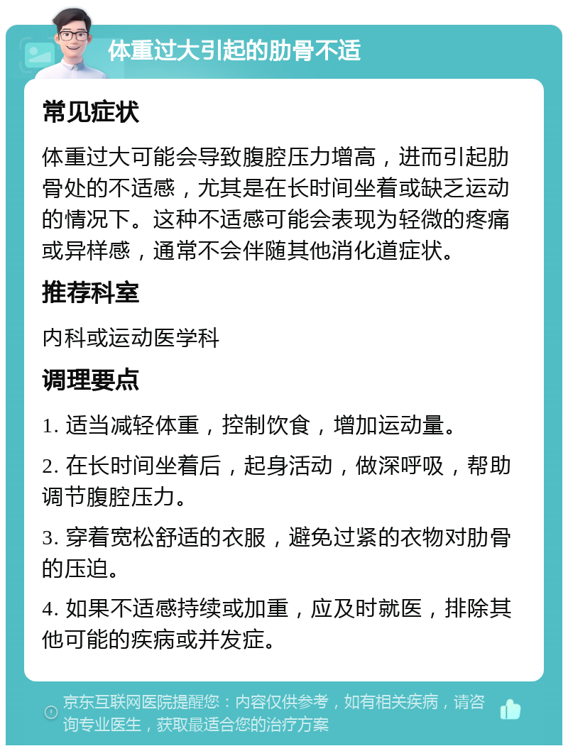 体重过大引起的肋骨不适 常见症状 体重过大可能会导致腹腔压力增高，进而引起肋骨处的不适感，尤其是在长时间坐着或缺乏运动的情况下。这种不适感可能会表现为轻微的疼痛或异样感，通常不会伴随其他消化道症状。 推荐科室 内科或运动医学科 调理要点 1. 适当减轻体重，控制饮食，增加运动量。 2. 在长时间坐着后，起身活动，做深呼吸，帮助调节腹腔压力。 3. 穿着宽松舒适的衣服，避免过紧的衣物对肋骨的压迫。 4. 如果不适感持续或加重，应及时就医，排除其他可能的疾病或并发症。