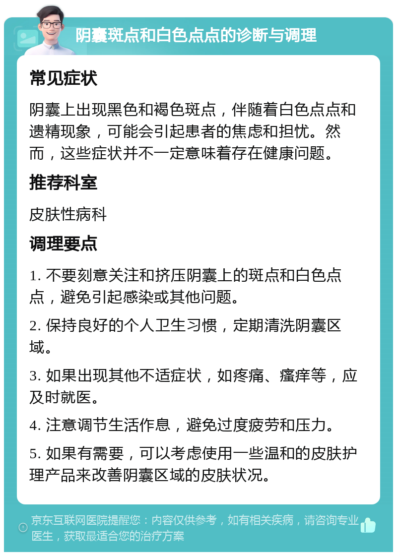 阴囊斑点和白色点点的诊断与调理 常见症状 阴囊上出现黑色和褐色斑点，伴随着白色点点和遗精现象，可能会引起患者的焦虑和担忧。然而，这些症状并不一定意味着存在健康问题。 推荐科室 皮肤性病科 调理要点 1. 不要刻意关注和挤压阴囊上的斑点和白色点点，避免引起感染或其他问题。 2. 保持良好的个人卫生习惯，定期清洗阴囊区域。 3. 如果出现其他不适症状，如疼痛、瘙痒等，应及时就医。 4. 注意调节生活作息，避免过度疲劳和压力。 5. 如果有需要，可以考虑使用一些温和的皮肤护理产品来改善阴囊区域的皮肤状况。