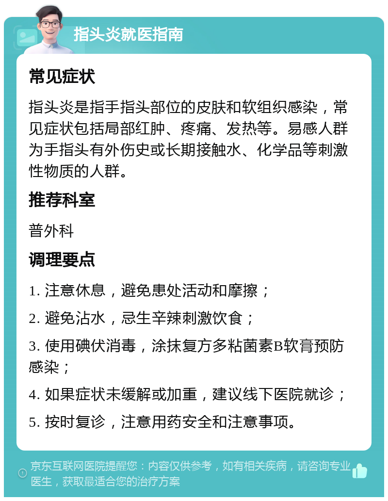 指头炎就医指南 常见症状 指头炎是指手指头部位的皮肤和软组织感染，常见症状包括局部红肿、疼痛、发热等。易感人群为手指头有外伤史或长期接触水、化学品等刺激性物质的人群。 推荐科室 普外科 调理要点 1. 注意休息，避免患处活动和摩擦； 2. 避免沾水，忌生辛辣刺激饮食； 3. 使用碘伏消毒，涂抹复方多粘菌素B软膏预防感染； 4. 如果症状未缓解或加重，建议线下医院就诊； 5. 按时复诊，注意用药安全和注意事项。