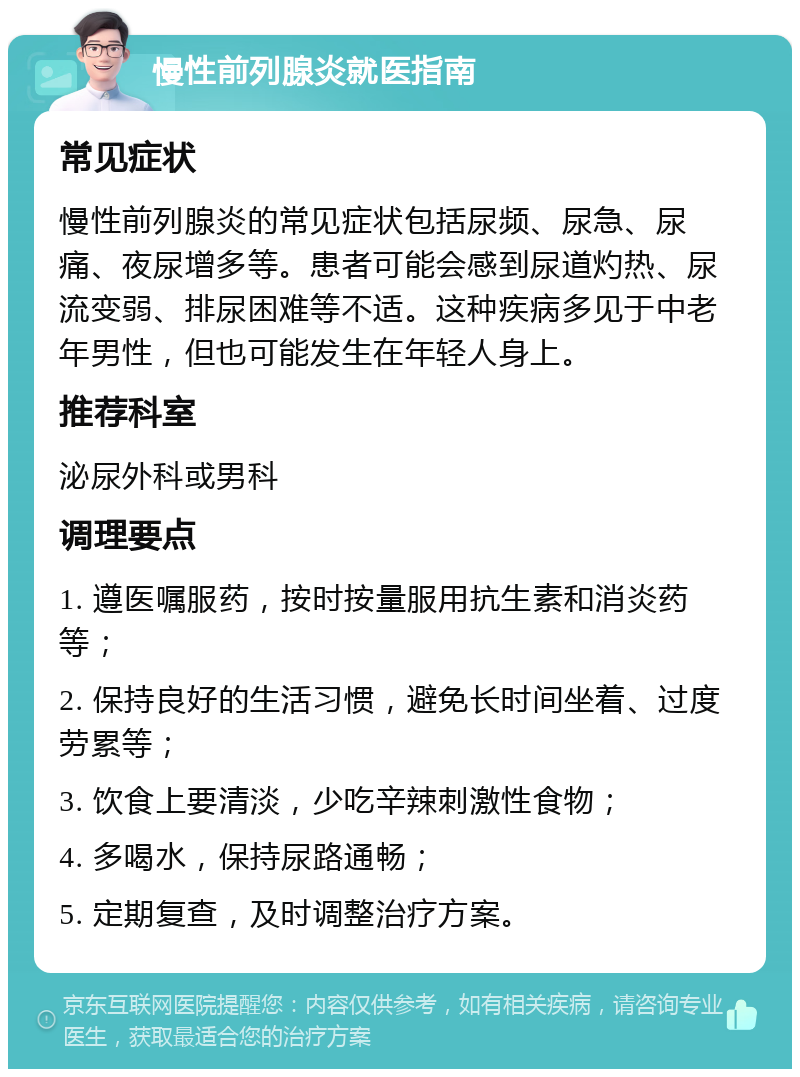 慢性前列腺炎就医指南 常见症状 慢性前列腺炎的常见症状包括尿频、尿急、尿痛、夜尿增多等。患者可能会感到尿道灼热、尿流变弱、排尿困难等不适。这种疾病多见于中老年男性，但也可能发生在年轻人身上。 推荐科室 泌尿外科或男科 调理要点 1. 遵医嘱服药，按时按量服用抗生素和消炎药等； 2. 保持良好的生活习惯，避免长时间坐着、过度劳累等； 3. 饮食上要清淡，少吃辛辣刺激性食物； 4. 多喝水，保持尿路通畅； 5. 定期复查，及时调整治疗方案。