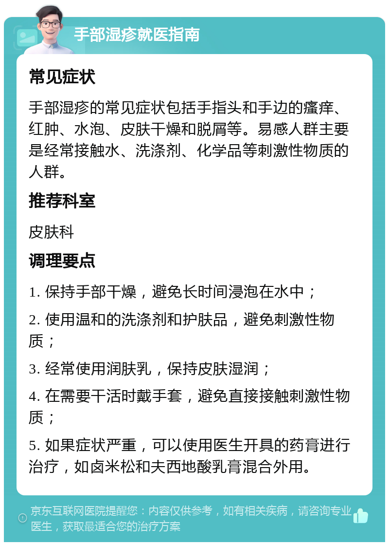 手部湿疹就医指南 常见症状 手部湿疹的常见症状包括手指头和手边的瘙痒、红肿、水泡、皮肤干燥和脱屑等。易感人群主要是经常接触水、洗涤剂、化学品等刺激性物质的人群。 推荐科室 皮肤科 调理要点 1. 保持手部干燥，避免长时间浸泡在水中； 2. 使用温和的洗涤剂和护肤品，避免刺激性物质； 3. 经常使用润肤乳，保持皮肤湿润； 4. 在需要干活时戴手套，避免直接接触刺激性物质； 5. 如果症状严重，可以使用医生开具的药膏进行治疗，如卤米松和夫西地酸乳膏混合外用。