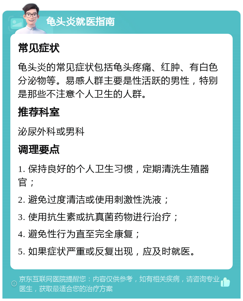 龟头炎就医指南 常见症状 龟头炎的常见症状包括龟头疼痛、红肿、有白色分泌物等。易感人群主要是性活跃的男性，特别是那些不注意个人卫生的人群。 推荐科室 泌尿外科或男科 调理要点 1. 保持良好的个人卫生习惯，定期清洗生殖器官； 2. 避免过度清洁或使用刺激性洗液； 3. 使用抗生素或抗真菌药物进行治疗； 4. 避免性行为直至完全康复； 5. 如果症状严重或反复出现，应及时就医。