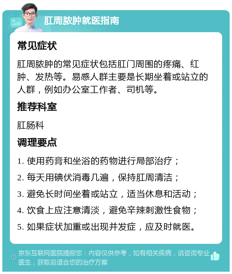 肛周脓肿就医指南 常见症状 肛周脓肿的常见症状包括肛门周围的疼痛、红肿、发热等。易感人群主要是长期坐着或站立的人群，例如办公室工作者、司机等。 推荐科室 肛肠科 调理要点 1. 使用药膏和坐浴的药物进行局部治疗； 2. 每天用碘伏消毒几遍，保持肛周清洁； 3. 避免长时间坐着或站立，适当休息和活动； 4. 饮食上应注意清淡，避免辛辣刺激性食物； 5. 如果症状加重或出现并发症，应及时就医。