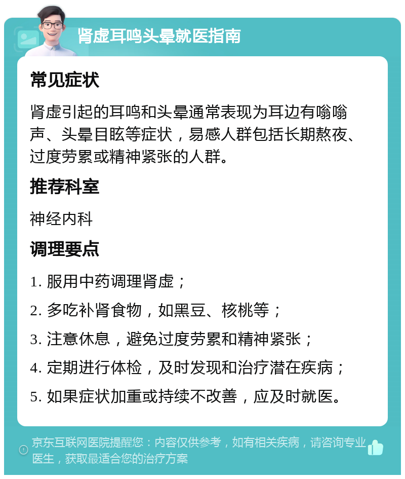 肾虚耳鸣头晕就医指南 常见症状 肾虚引起的耳鸣和头晕通常表现为耳边有嗡嗡声、头晕目眩等症状，易感人群包括长期熬夜、过度劳累或精神紧张的人群。 推荐科室 神经内科 调理要点 1. 服用中药调理肾虚； 2. 多吃补肾食物，如黑豆、核桃等； 3. 注意休息，避免过度劳累和精神紧张； 4. 定期进行体检，及时发现和治疗潜在疾病； 5. 如果症状加重或持续不改善，应及时就医。